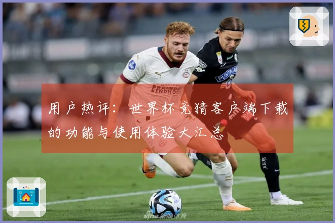用户热评：世界杯竞猜客户端下载的功能与使用体验大汇总